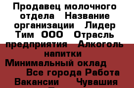 Продавец молочного отдела › Название организации ­ Лидер Тим, ООО › Отрасль предприятия ­ Алкоголь, напитки › Минимальный оклад ­ 28 000 - Все города Работа » Вакансии   . Чувашия респ.,Порецкое. с.